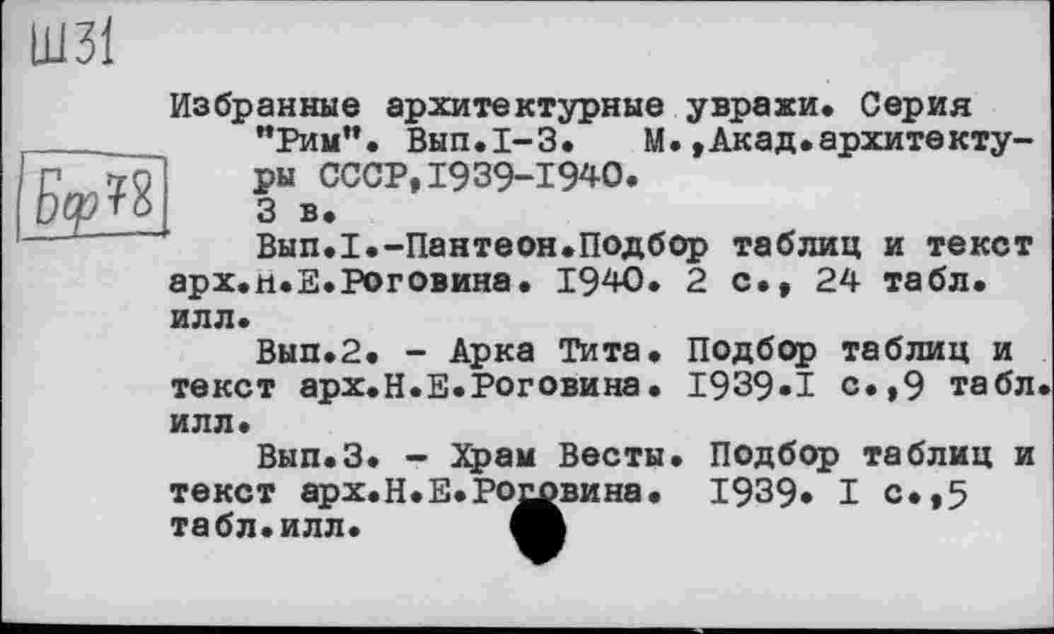 ﻿
Избранные архитектурные увражи. Серия "Рим". Вып.1-3. М.»Акад.архитектуры СССР,1939-1940.
3 в.
Вып.1.-Пантеон.Подбор таблиц и текст арх.н.Е.Роговина. 1940. 2 с., 24 табл, илл.
Вып.2. - Арка Тита. Подбор таблиц и текст арх.Н.Е.Роговина. 1939»! с.,9 табл илл.
Вып.З. - Храм Весты. Подбор таблиц и текст арх.Н.E.PQtfвина. 1939* I с*»5 табл. илл.